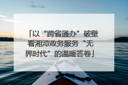 以“跨省通办”破壁 看湘潭政务服务“无界时代”的温暖答卷