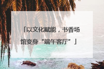 以文化赋能，书香场馆变身“端午客厅”