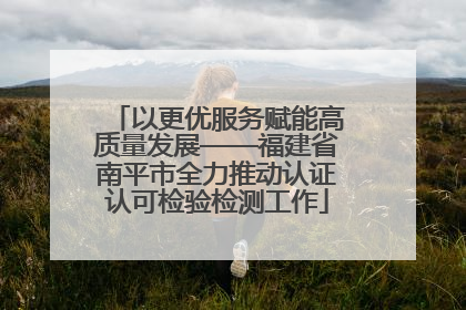 以更优服务赋能高质量发展——福建省南平市全力推动认证认可检验检测工作