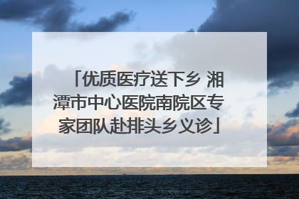 优质医疗送下乡 湘潭市中心医院南院区专家团队赴排头乡义诊