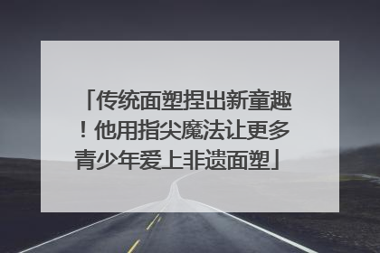 传统面塑捏出新童趣！他用指尖魔法让更多青少年爱上非遗面塑