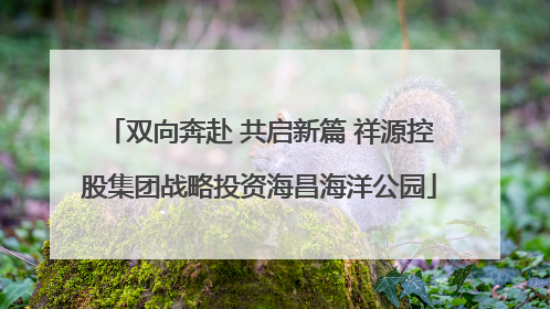 双向奔赴 共启新篇 祥源控股集团战略投资海昌海洋公园