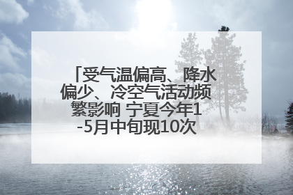 受气温偏高、降水偏少、冷空气活动频繁影响 宁夏今年1-5月中旬现10次定级沙尘天气过程