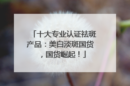 十大专业认证祛斑产品：美白淡斑国货，国货崛起！
