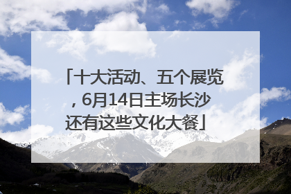 十大活动、五个展览，6月14日主场长沙还有这些文化大餐