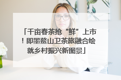 千亩春茶抢“鲜”上市！即墨鳌山卫茶旅融合绘就乡村振兴新图景
