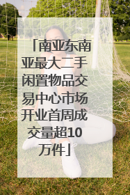 南亚东南亚最大二手闲置物品交易中心市场开业首周成交量超10万件