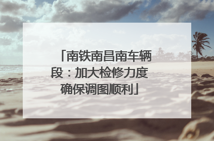 南铁南昌南车辆段：加大检修力度确保调图顺利