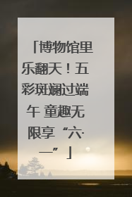博物馆里乐翻天！五彩斑斓过端午 童趣无限享“六·一”