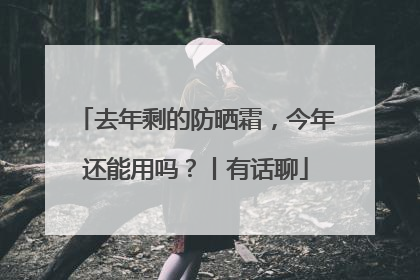 去年剩的防晒霜，今年还能用吗？丨有话聊