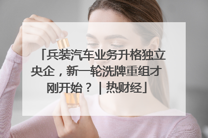 兵装汽车业务升格独立央企，新一轮洗牌重组才刚开始？｜热财经