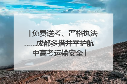 免费送考、严格执法……成都多措并举护航中高考运输安全