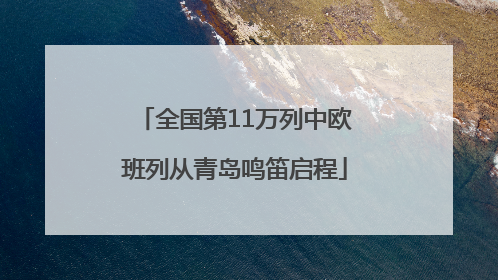 全国第11万列中欧班列从青岛鸣笛启程