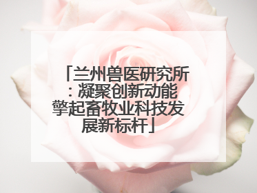 兰州兽医研究所：凝聚创新动能 擎起畜牧业科技发展新标杆