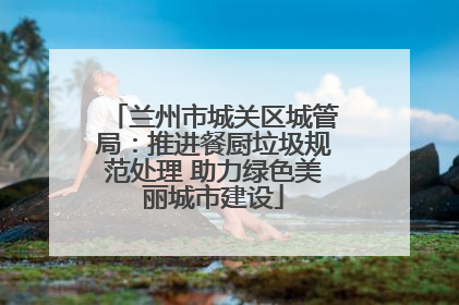 兰州市城关区城管局：推进餐厨垃圾规范处理 助力绿色美丽城市建设