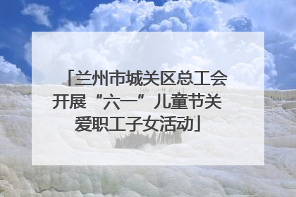 兰州市城关区总工会开展“六一”儿童节关爱职工子女活动