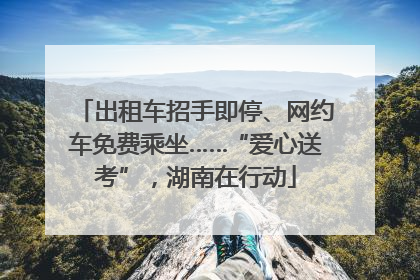 出租车招手即停、网约车免费乘坐……“爱心送考”，湖南在行动