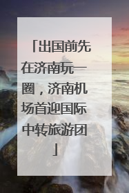 出国前先在济南玩一圈，济南机场首迎国际中转旅游团