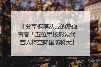 分享携笔从戎的热血青春！五位军校形象代言人将空降国防科大