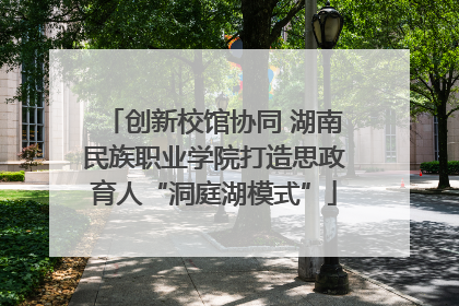 创新校馆协同 湖南民族职业学院打造思政育人“洞庭湖模式”