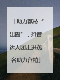助力荔枝“出圈”，抖音达人团走进茂名助力营销