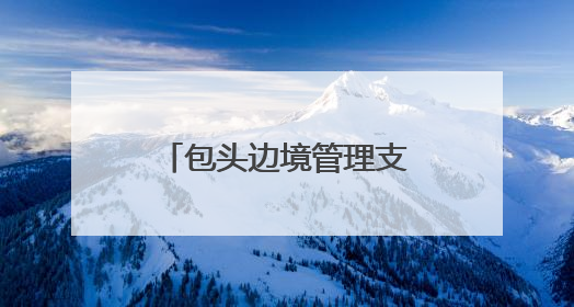 包头边境管理支队：用忠诚与担当驻守祖国北疆