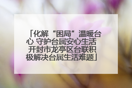 化解“困局”温暖台心 守护台属安心生活 开封市龙亭区台联积极解决台属生活难题