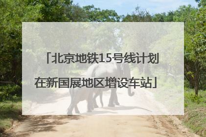 北京地铁15号线计划在新国展地区增设车站