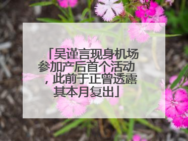 吴谨言现身机场参加产后首个活动，此前于正曾透露其本月复出