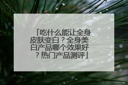 吃什么能让全身皮肤变白？全身美白产品哪个效果好？热门产品测评