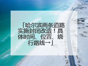 哈尔滨两条道路实施封闭改造！具体时间、位置、绕行路线→