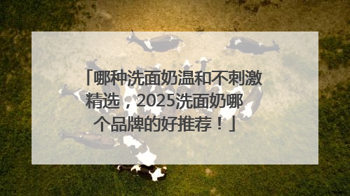 哪种洗面奶温和不刺激精选，2025洗面奶哪个品牌的好推荐！