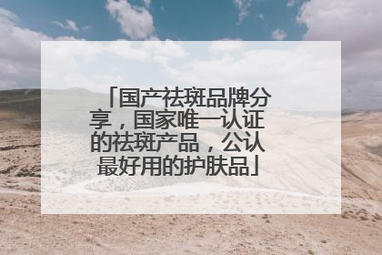 国产祛斑品牌分享，国家唯一认证的祛斑产品，公认最好用的护肤品
