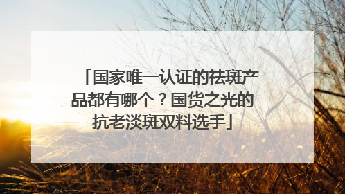 国家唯一认证的祛斑产品都有哪个？国货之光的抗老淡斑双料选手