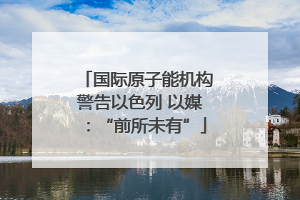 国际原子能机构警告以色列 以媒：“前所未有”