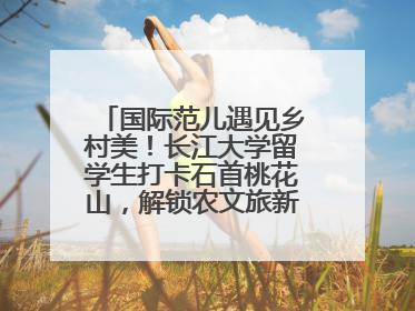 国际范儿遇见乡村美！长江大学留学生打卡石首桃花山，解锁农文旅新玩法！