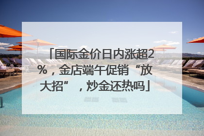 国际金价日内涨超2%，金店端午促销“放大招”，炒金还热吗