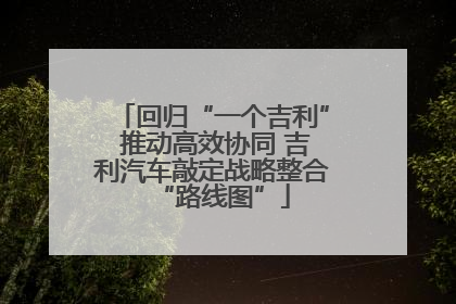 回归“一个吉利” 推动高效协同 吉利汽车敲定战略整合“路线图”