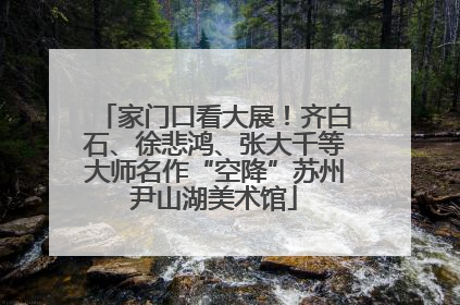 家门口看大展！齐白石、徐悲鸿、张大千等大师名作“空降”苏州尹山湖美术馆