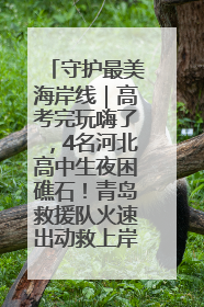 守护最美海岸线｜高考完玩嗨了，4名河北高中生夜困礁石！青岛救援队火速出动救上岸