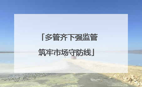 多管齐下强监管 筑牢市场守防线