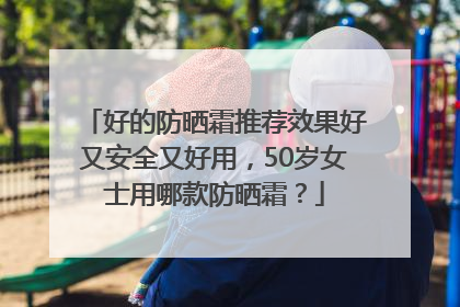 好的防晒霜推荐效果好又安全又好用，50岁女士用哪款防晒霜？