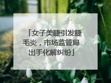 女子美睫引发睫毛炎，市场监管局出手化解纠纷