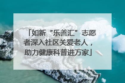 如新“乐善汇”志愿者深入社区关爱老人，助力健康科普进万家