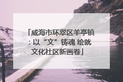 威海市环翠区羊亭镇：以“文”铸魂 绘就文化社区新画卷