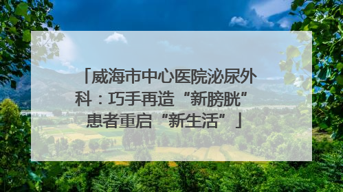 威海市中心医院泌尿外科：巧手再造“新膀胱” 患者重启“新生活”