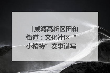 威海高新区田和街道：文化社区“小精特”赛事谱写文化赋能新乐章
