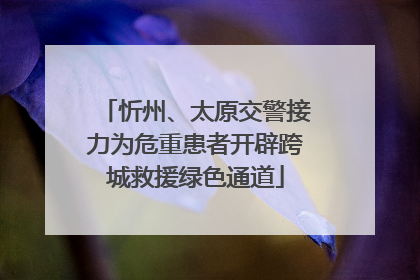 忻州、太原交警接力为危重患者开辟跨城救援绿色通道