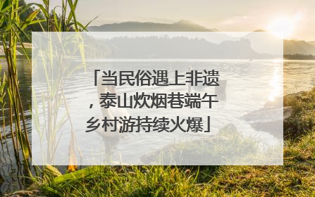 当民俗遇上非遗，泰山炊烟巷端午乡村游持续火爆