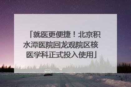 就医更便捷！北京积水潭医院回龙观院区核医学科正式投入使用